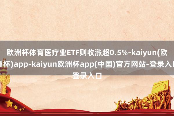 欧洲杯体育医疗业ETF则收涨超0.5%-kaiyun(欧洲杯)app-kaiyun欧洲杯app(中国)官方网站-登录入口