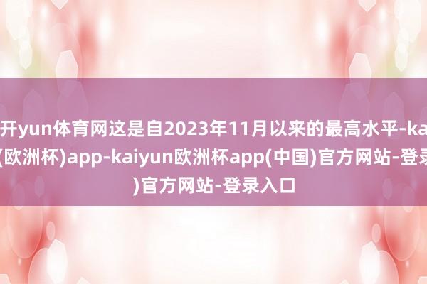 开yun体育网这是自2023年11月以来的最高水平-kaiyun(欧洲杯)app-kaiyun欧洲杯app(中国)官方网站-登录入口