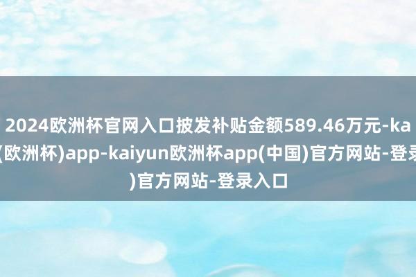 2024欧洲杯官网入口披发补贴金额589.46万元-kaiyun(欧洲杯)app-kaiyun欧洲杯app(中国)官方网站-登录入口