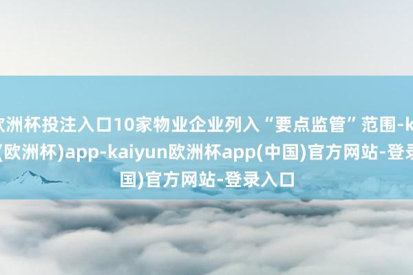 欧洲杯投注入口10家物业企业列入“要点监管”范围-kaiyun(欧洲杯)app-kaiyun欧洲杯app(中国)官方网站-登录入口