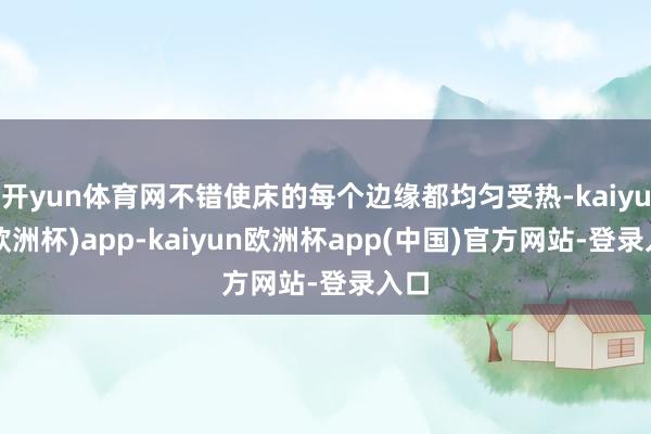 开yun体育网不错使床的每个边缘都均匀受热-kaiyun(欧洲杯)app-kaiyun欧洲杯app(中国)官方网站-登录入口