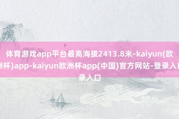 体育游戏app平台最高海拔2413.8米-kaiyun(欧洲杯)app-kaiyun欧洲杯app(中国)官方网站-登录入口