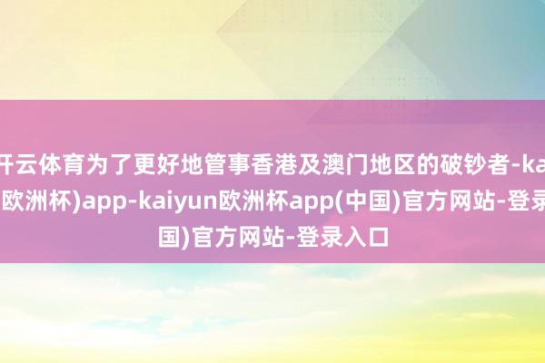 开云体育为了更好地管事香港及澳门地区的破钞者-kaiyun(欧洲杯)app-kaiyun欧洲杯app(中国)官方网站-登录入口