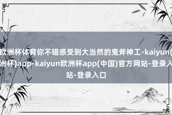 欧洲杯体育你不错感受到大当然的鬼斧神工-kaiyun(欧洲杯)app-kaiyun欧洲杯app(中国)官方网站-登录入口