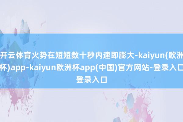 开云体育火势在短短数十秒内速即膨大-kaiyun(欧洲杯)app-kaiyun欧洲杯app(中国)官方网站-登录入口