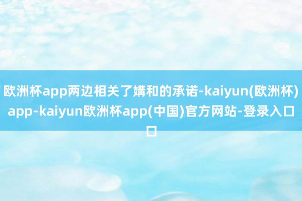 欧洲杯app两边相关了媾和的承诺-kaiyun(欧洲杯)app-kaiyun欧洲杯app(中国)官方网站-登录入口