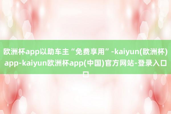 欧洲杯app以助车主“免费享用”-kaiyun(欧洲杯)app-kaiyun欧洲杯app(中国)官方网站-登录入口