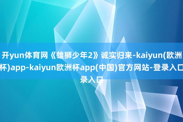 开yun体育网《雄狮少年2》诚实归来-kaiyun(欧洲杯)app-kaiyun欧洲杯app(中国)官方网站-登录入口