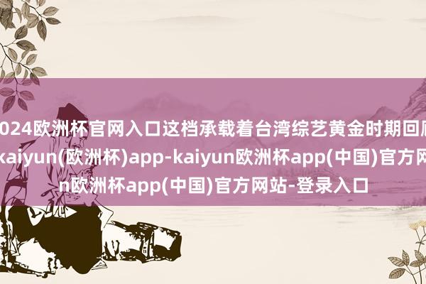 2024欧洲杯官网入口这档承载着台湾综艺黄金时期回顾的王牌节目-kaiyun(欧洲杯)app-kaiyun欧洲杯app(中国)官方网站-登录入口