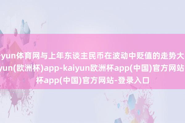 开yun体育网与上年东谈主民币在波动中贬值的走势大不交流-kaiyun(欧洲杯)app-kaiyun欧洲杯app(中国)官方网站-登录入口