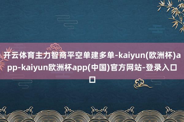 开云体育主力智商平空单建多单-kaiyun(欧洲杯)app-kaiyun欧洲杯app(中国)官方网站-登录入口