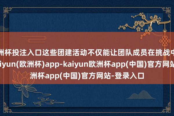 欧洲杯投注入口这些团建活动不仅能让团队成员在挑战中开释压力-kaiyun(欧洲杯)app-kaiyun欧洲杯app(中国)官方网站-登录入口