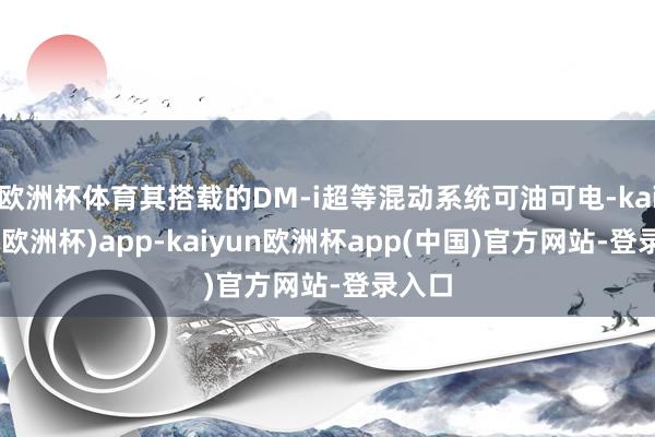 欧洲杯体育其搭载的DM-i超等混动系统可油可电-kaiyun(欧洲杯)app-kaiyun欧洲杯app(中国)官方网站-登录入口