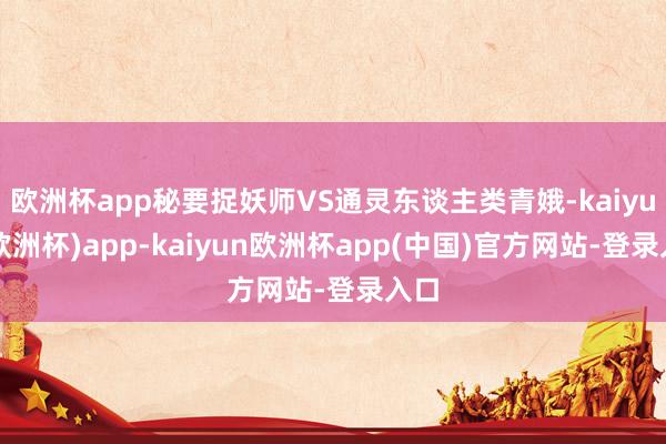 欧洲杯app秘要捉妖师VS通灵东谈主类青娥-kaiyun(欧洲杯)app-kaiyun欧洲杯app(中国)官方网站-登录入口