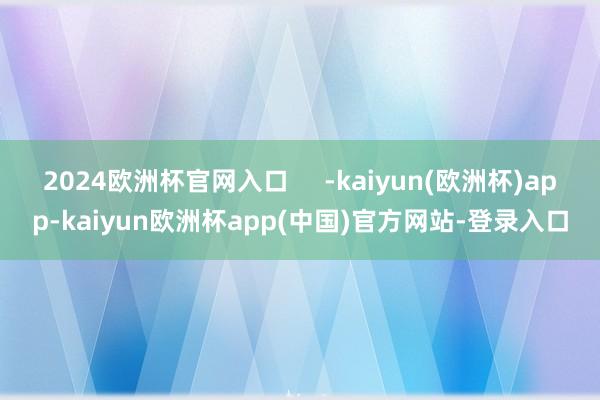 2024欧洲杯官网入口     -kaiyun(欧洲杯)app-kaiyun欧洲杯app(中国)官方网站-登录入口