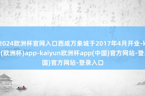 2024欧洲杯官网入口西咸万象城于2017年4月开业-kaiyun(欧洲杯)app-kaiyun欧洲杯app(中国)官方网站-登录入口
