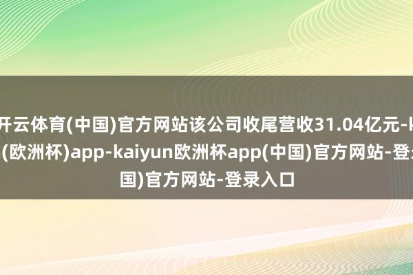 开云体育(中国)官方网站该公司收尾营收31.04亿元-kaiyun(欧洲杯)app-kaiyun欧洲杯app(中国)官方网站-登录入口