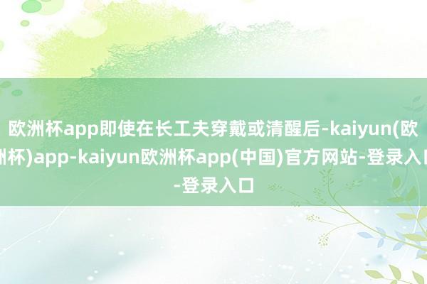 欧洲杯app即使在长工夫穿戴或清醒后-kaiyun(欧洲杯)app-kaiyun欧洲杯app(中国)官方网站-登录入口