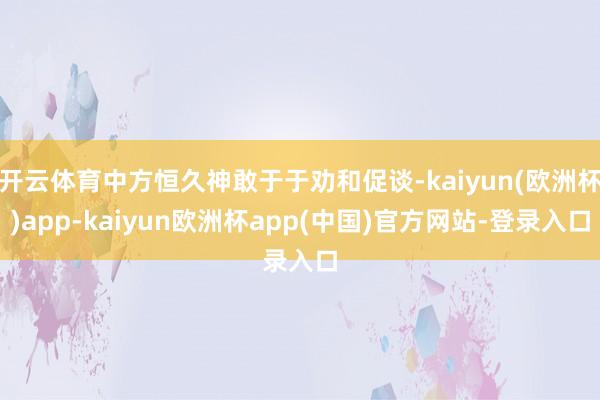 开云体育中方恒久神敢于于劝和促谈-kaiyun(欧洲杯)app-kaiyun欧洲杯app(中国)官方网站-登录入口