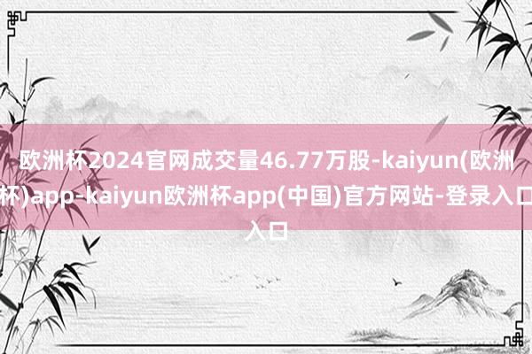 欧洲杯2024官网成交量46.77万股-kaiyun(欧洲杯)app-kaiyun欧洲杯app(中国)官方网站-登录入口