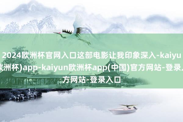 2024欧洲杯官网入口这部电影让我印象深入-kaiyun(欧洲杯)app-kaiyun欧洲杯app(中国)官方网站-登录入口