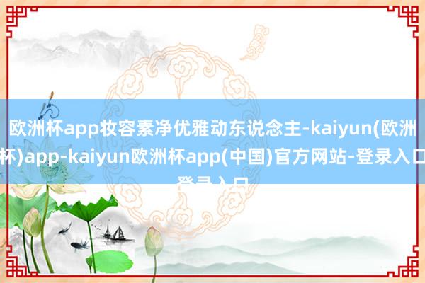 欧洲杯app妆容素净优雅动东说念主-kaiyun(欧洲杯)app-kaiyun欧洲杯app(中国)官方网站-登录入口