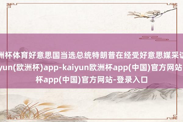 欧洲杯体育好意思国当选总统特朗普在经受好意思媒采访时暗示-kaiyun(欧洲杯)app-kaiyun欧洲杯app(中国)官方网站-登录入口