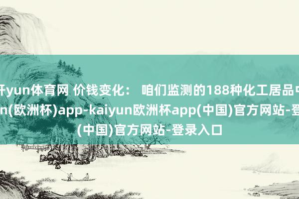 开yun体育网 价钱变化： 咱们监测的188种化工居品中-kaiyun(欧洲杯)app-kaiyun欧洲杯app(中国)官方网站-登录入口