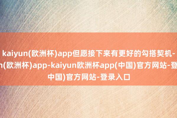 kaiyun(欧洲杯)app但愿接下来有更好的勾搭契机-kaiyun(欧洲杯)app-kaiyun欧洲杯app(中国)官方网站-登录入口