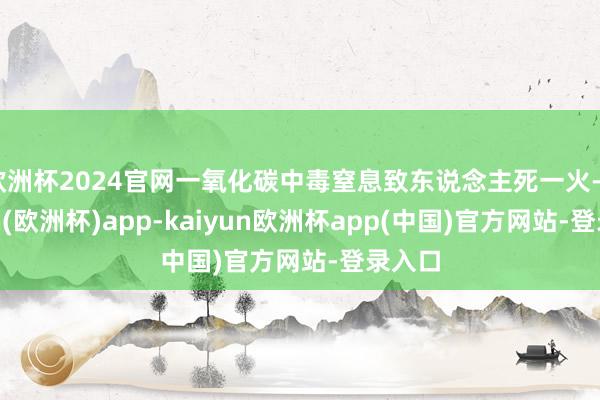 欧洲杯2024官网一氧化碳中毒窒息致东说念主死一火-kaiyun(欧洲杯)app-kaiyun欧洲杯app(中国)官方网站-登录入口