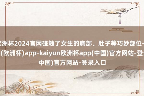 欧洲杯2024官网碰触了女生的胸部、肚子等巧妙部位-kaiyun(欧洲杯)app-kaiyun欧洲杯app(中国)官方网站-登录入口