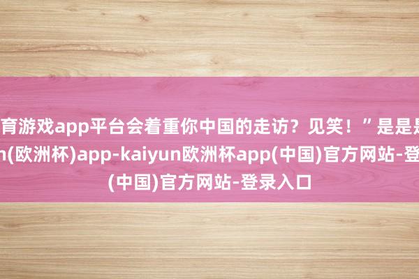 体育游戏app平台会着重你中国的走访？见笑！”是是是-kaiyun(欧洲杯)app-kaiyun欧洲杯app(中国)官方网站-登录入口