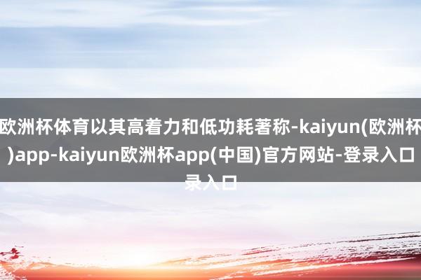 欧洲杯体育以其高着力和低功耗著称-kaiyun(欧洲杯)app-kaiyun欧洲杯app(中国)官方网站-登录入口