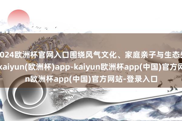 2024欧洲杯官网入口围绕风气文化、家庭亲子与生态失业三大特质-kaiyun(欧洲杯)app-kaiyun欧洲杯app(中国)官方网站-登录入口