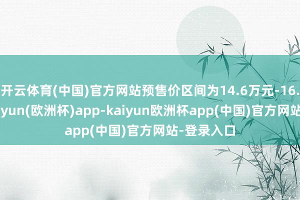 开云体育(中国)官方网站预售价区间为14.6万元-16.1万元-kaiyun(欧洲杯)app-kaiyun欧洲杯app(中国)官方网站-登录入口
