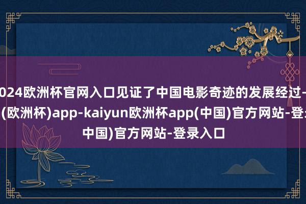 2024欧洲杯官网入口见证了中国电影奇迹的发展经过-kaiyun(欧洲杯)app-kaiyun欧洲杯app(中国)官方网站-登录入口