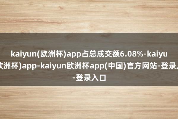 kaiyun(欧洲杯)app占总成交额6.08%-kaiyun(欧洲杯)app-kaiyun欧洲杯app(中国)官方网站-登录入口