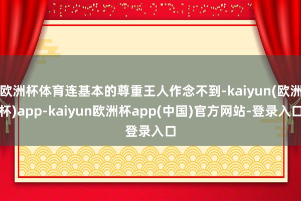 欧洲杯体育连基本的尊重王人作念不到-kaiyun(欧洲杯)app-kaiyun欧洲杯app(中国)官方网站-登录入口