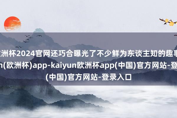 欧洲杯2024官网还巧合曝光了不少鲜为东谈主知的趣事-kaiyun(欧洲杯)app-kaiyun欧洲杯app(中国)官方网站-登录入口