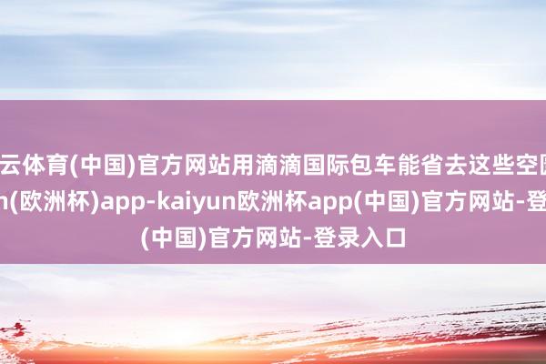 开云体育(中国)官方网站用滴滴国际包车能省去这些空匮-kaiyun(欧洲杯)app-kaiyun欧洲杯app(中国)官方网站-登录入口