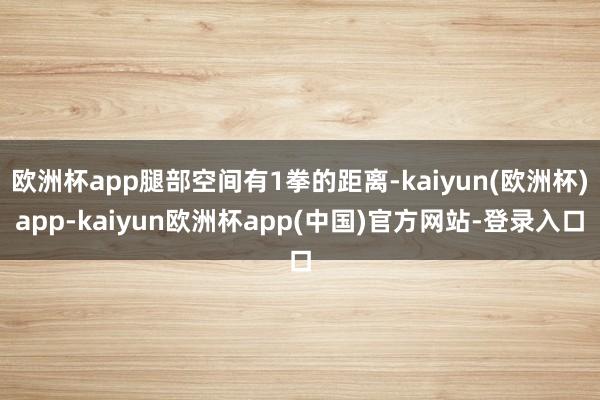欧洲杯app腿部空间有1拳的距离-kaiyun(欧洲杯)app-kaiyun欧洲杯app(中国)官方网站-登录入口