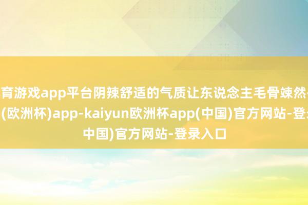 体育游戏app平台阴辣舒适的气质让东说念主毛骨竦然-kaiyun(欧洲杯)app-kaiyun欧洲杯app(中国)官方网站-登录入口