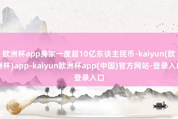 欧洲杯app身家一度超10亿东谈主民币-kaiyun(欧洲杯)app-kaiyun欧洲杯app(中国)官方网站-登录入口