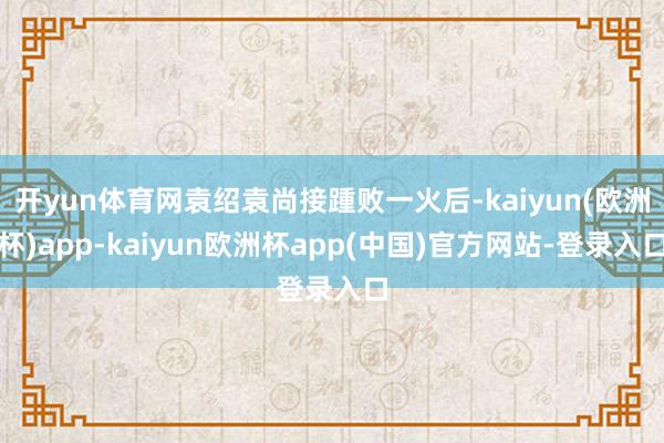 开yun体育网袁绍袁尚接踵败一火后-kaiyun(欧洲杯)app-kaiyun欧洲杯app(中国)官方网站-登录入口