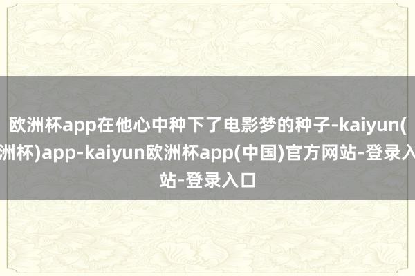 欧洲杯app在他心中种下了电影梦的种子-kaiyun(欧洲杯)app-kaiyun欧洲杯app(中国)官方网站-登录入口