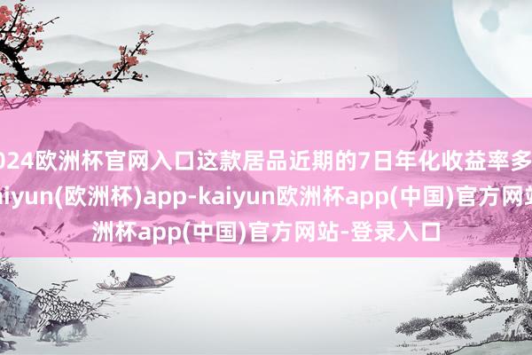 2024欧洲杯官网入口这款居品近期的7日年化收益率多在3%操纵-kaiyun(欧洲杯)app-kaiyun欧洲杯app(中国)官方网站-登录入口