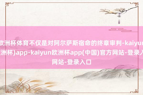 欧洲杯体育不仅是对阿尔萨斯宿命的终章审判-kaiyun(欧洲杯)app-kaiyun欧洲杯app(中国)官方网站-登录入口