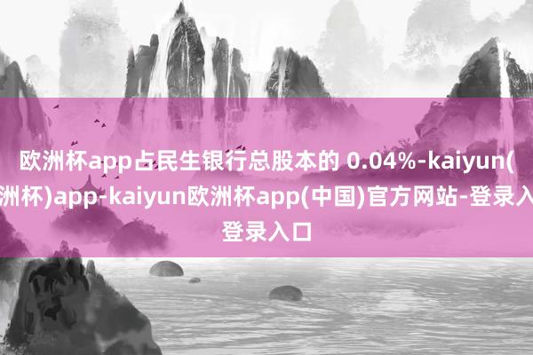 欧洲杯app占民生银行总股本的 0.04%-kaiyun(欧洲杯)app-kaiyun欧洲杯app(中国)官方网站-登录入口
