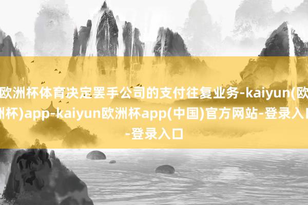 欧洲杯体育决定罢手公司的支付往复业务-kaiyun(欧洲杯)app-kaiyun欧洲杯app(中国)官方网站-登录入口