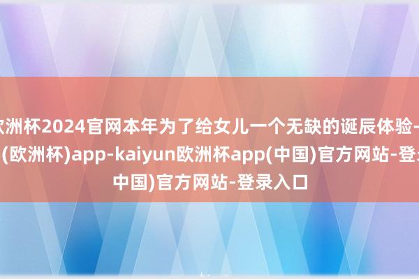 欧洲杯2024官网本年为了给女儿一个无缺的诞辰体验-kaiyun(欧洲杯)app-kaiyun欧洲杯app(中国)官方网站-登录入口